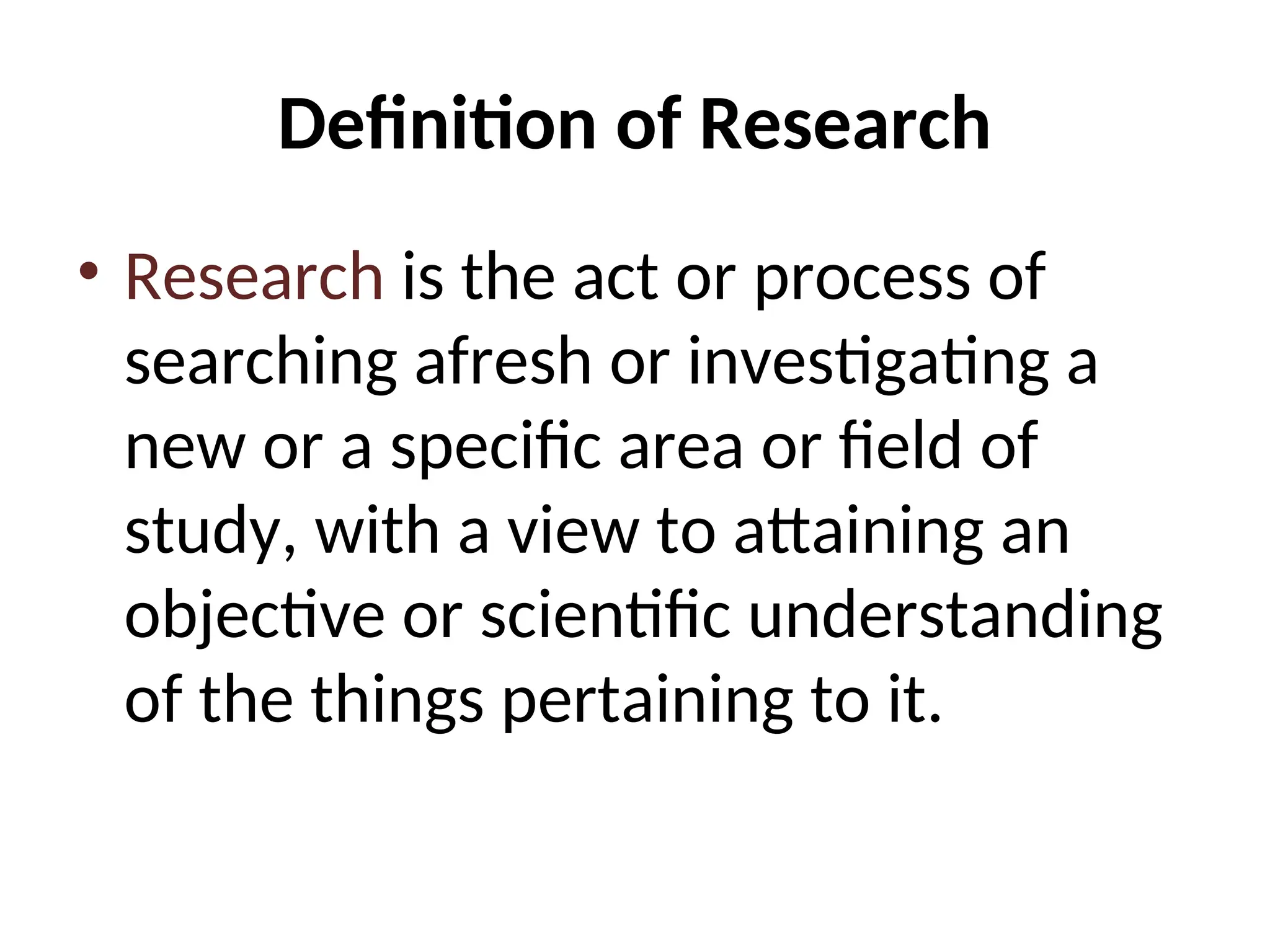 Definition of Research
• Research is the act or process of
searching afresh or investigating a
new or a specific area or field of
study, with a view to attaining an
objective or scientific understanding
of the things pertaining to it.
 