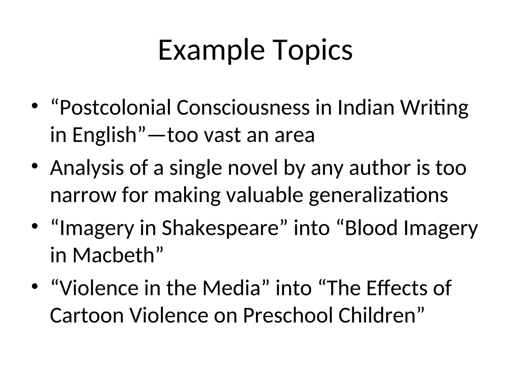 Example Topics
• “Postcolonial Consciousness in Indian Writing
in English”—too vast an area
• Analysis of a single novel by any author is too
narrow for making valuable generalizations
• “Imagery in Shakespeare” into “Blood Imagery
in Macbeth”
• “Violence in the Media” into “The Effects of
Cartoon Violence on Preschool Children”
 