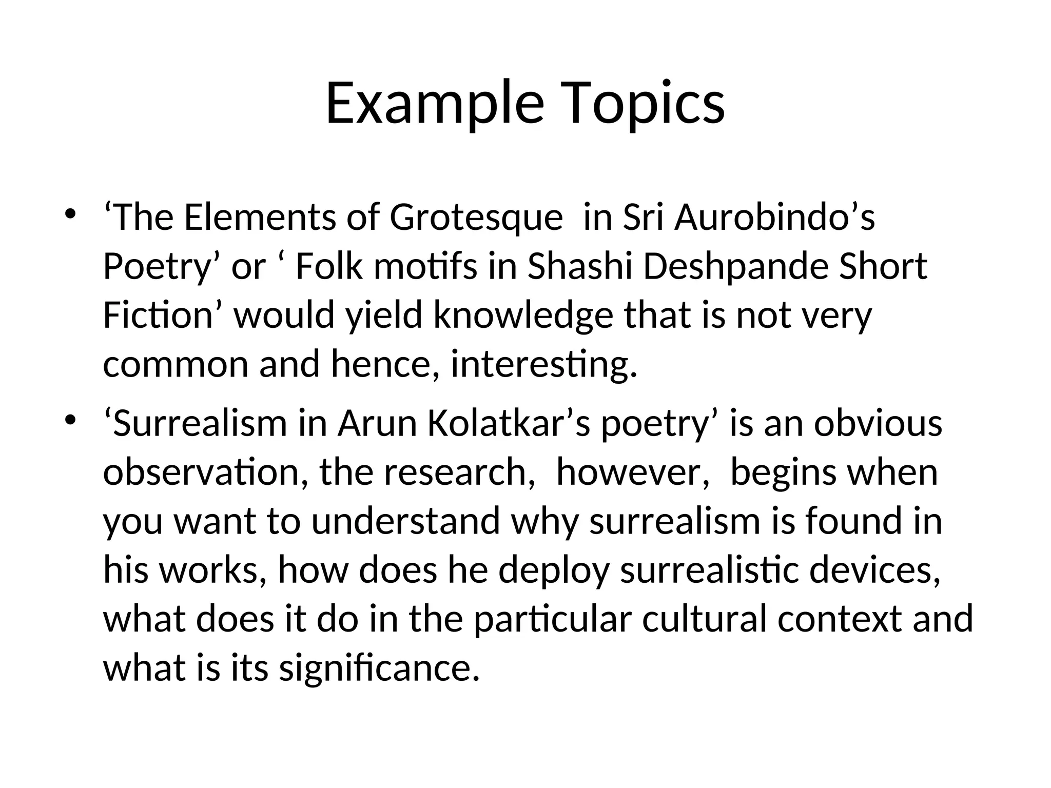 Example Topics
• ‘The Elements of Grotesque in Sri Aurobindo’s
Poetry’ or ‘ Folk motifs in Shashi Deshpande Short
Fiction’ would yield knowledge that is not very
common and hence, interesting.
• ‘Surrealism in Arun Kolatkar’s poetry’ is an obvious
observation, the research, however, begins when
you want to understand why surrealism is found in
his works, how does he deploy surrealistic devices,
what does it do in the particular cultural context and
what is its significance.
 