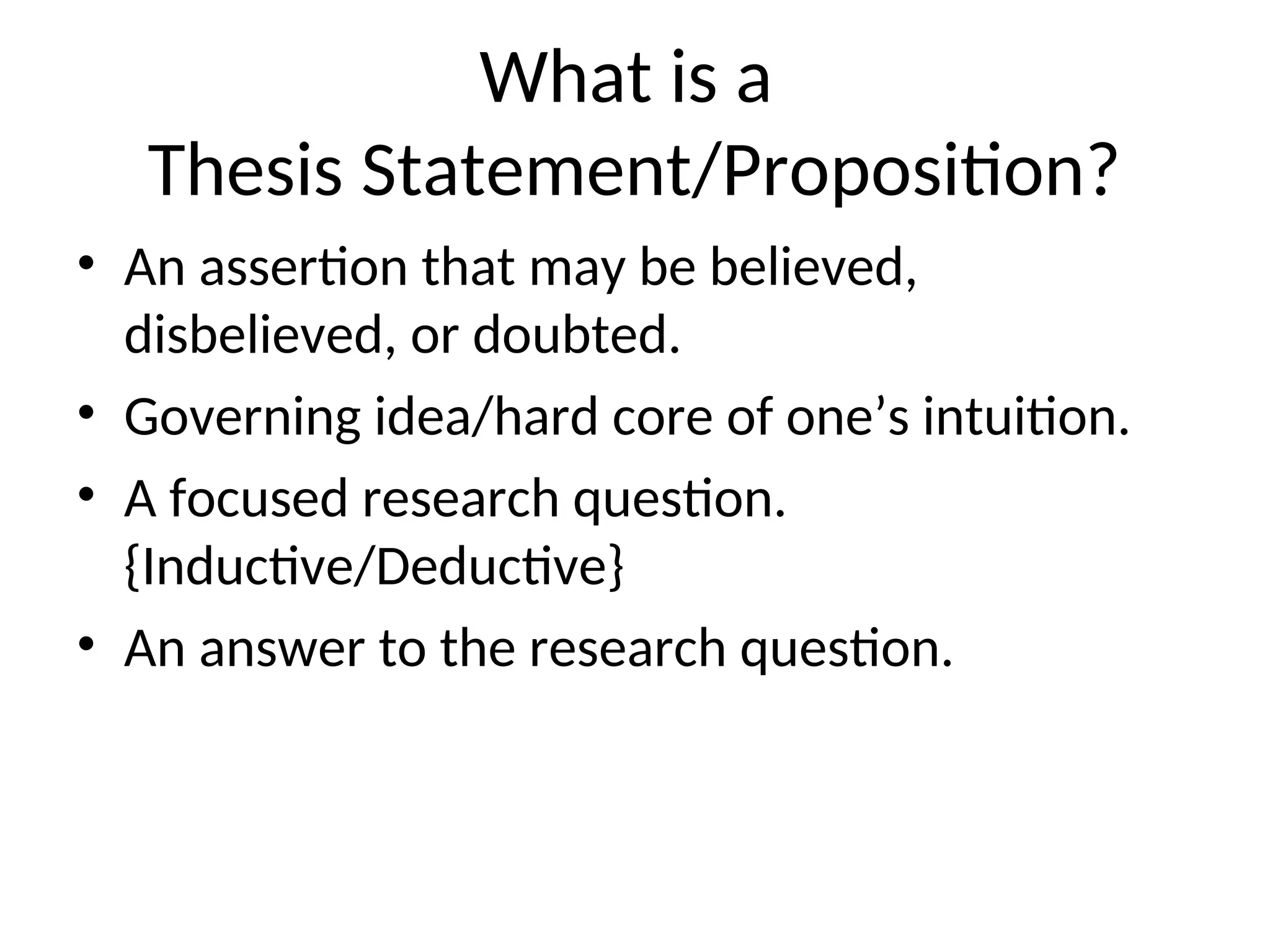 What is a
Thesis Statement/Proposition?
• An assertion that may be believed,
disbelieved, or doubted.
• Governing idea/hard core of one’s intuition.
• A focused research question.
{Inductive/Deductive}
• An answer to the research question.
 