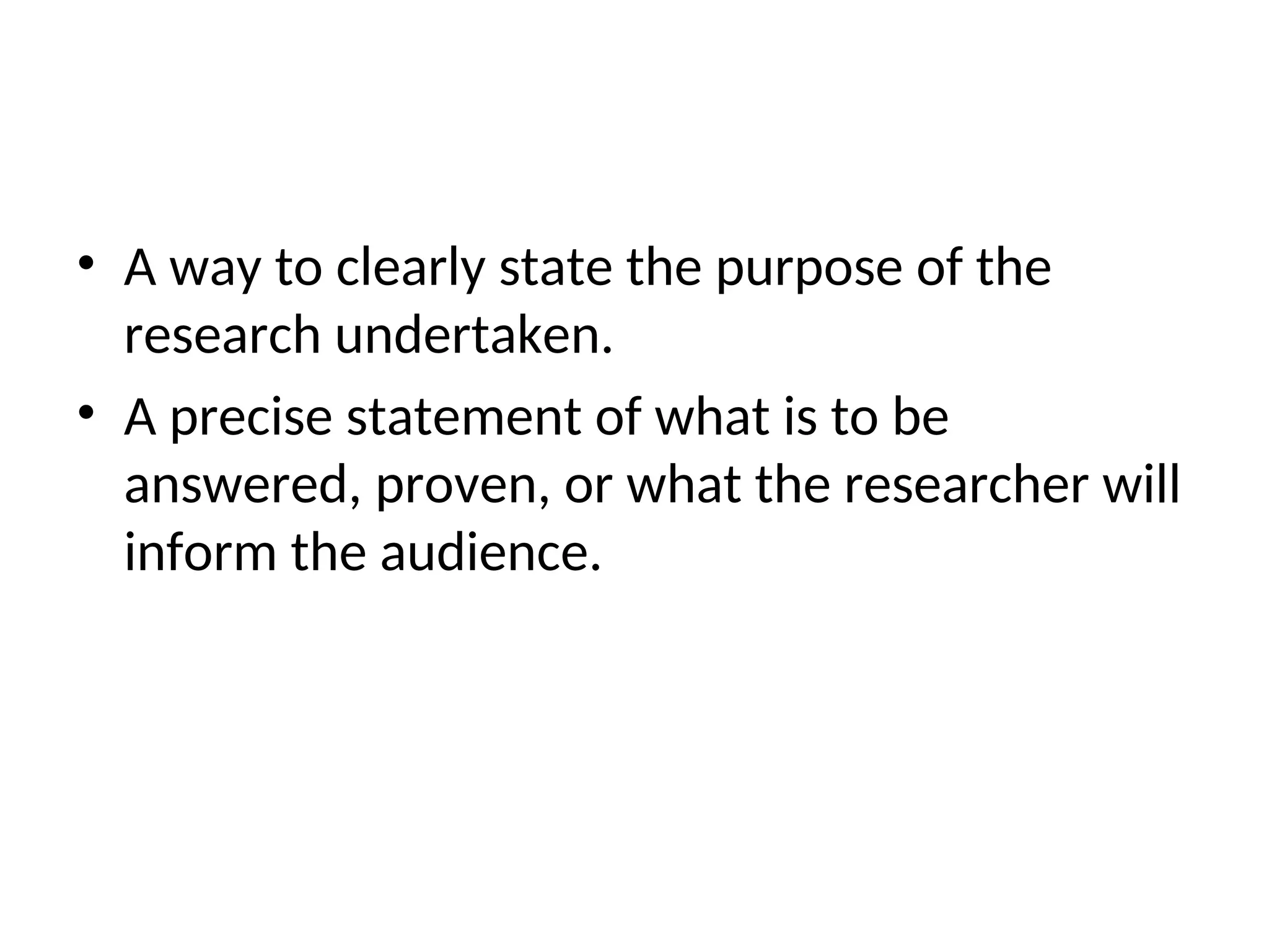 • A way to clearly state the purpose of the
research undertaken.
• A precise statement of what is to be
answered, proven, or what the researcher will
inform the audience.
 