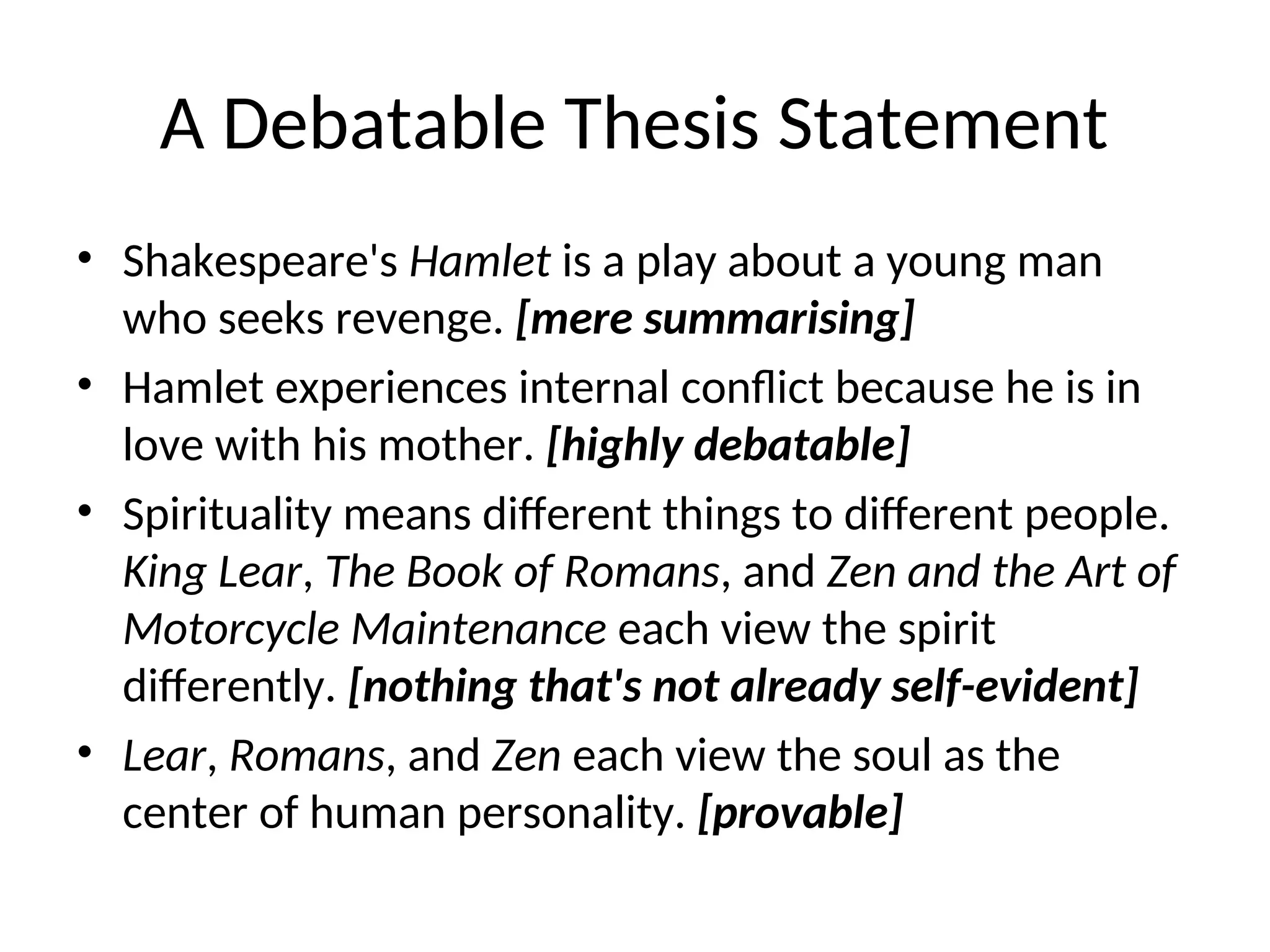 A Debatable Thesis Statement
• Shakespeare's Hamlet is a play about a young man
who seeks revenge. [mere summarising]
• Hamlet experiences internal conflict because he is in
love with his mother. [highly debatable]
• Spirituality means different things to different people.
King Lear, The Book of Romans, and Zen and the Art of
Motorcycle Maintenance each view the spirit
differently. [nothing that's not already self-evident]
• Lear, Romans, and Zen each view the soul as the
center of human personality. [provable]
 
