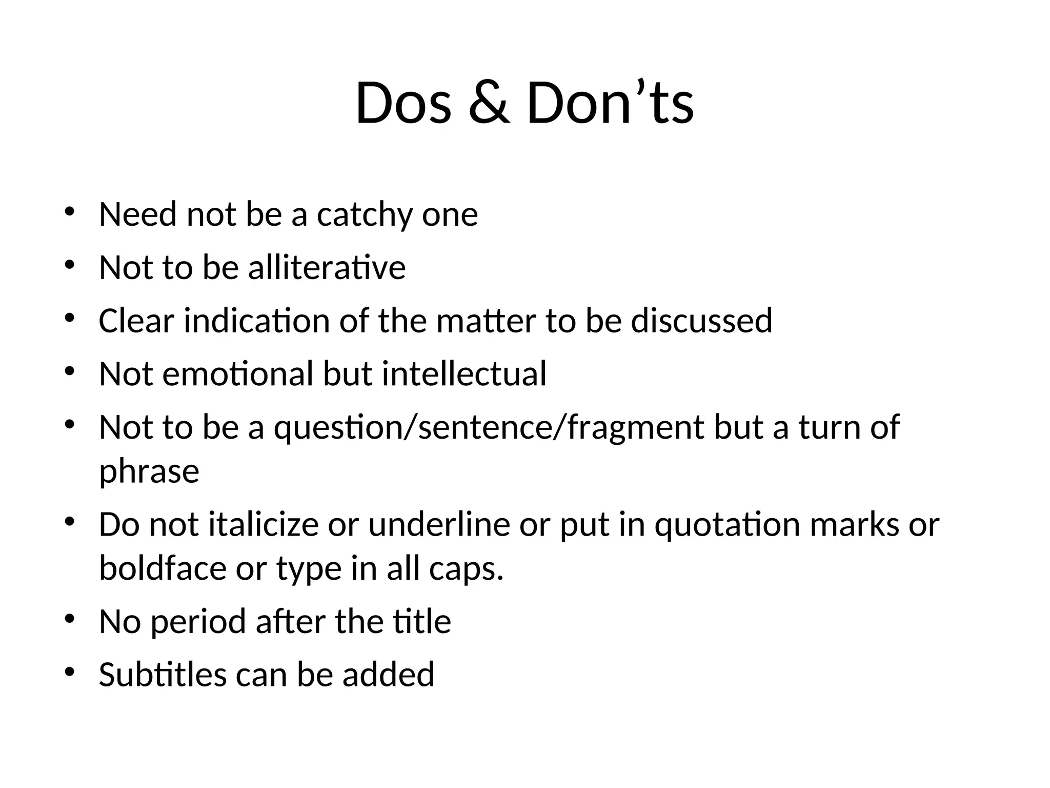 Dos & Don’ts
• Need not be a catchy one
• Not to be alliterative
• Clear indication of the matter to be discussed
• Not emotional but intellectual
• Not to be a question/sentence/fragment but a turn of
phrase
• Do not italicize or underline or put in quotation marks or
boldface or type in all caps.
• No period after the title
• Subtitles can be added
 