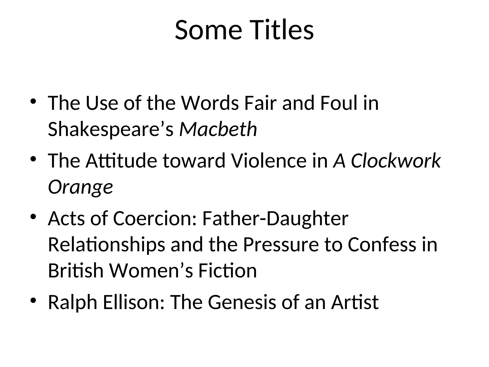Some Titles
• The Use of the Words Fair and Foul in
Shakespeare’s Macbeth
• The Attitude toward Violence in A Clockwork
Orange
• Acts of Coercion: Father-Daughter
Relationships and the Pressure to Confess in
British Women’s Fiction
• Ralph Ellison: The Genesis of an Artist
 