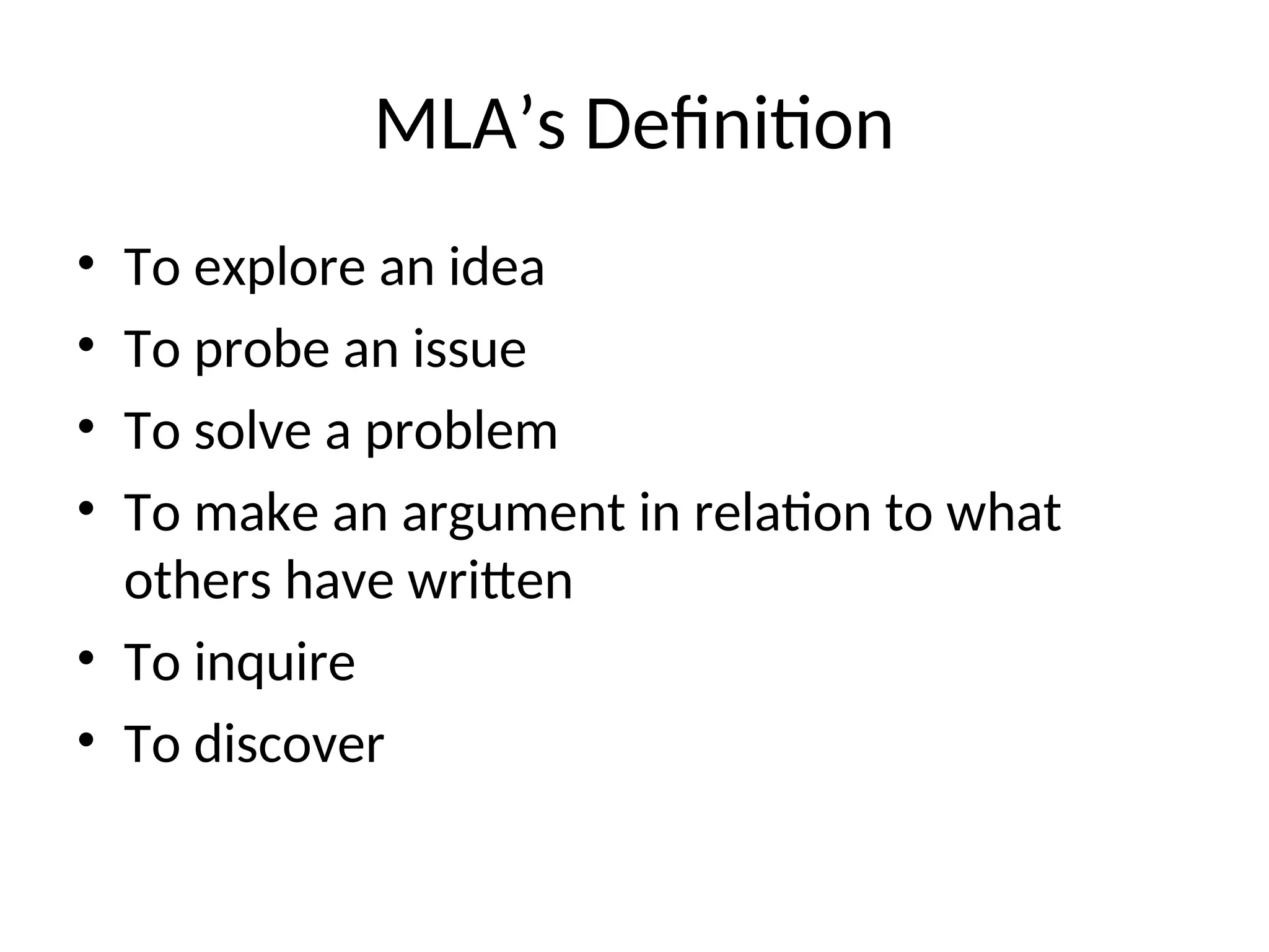 MLA’s Definition
• To explore an idea
• To probe an issue
• To solve a problem
• To make an argument in relation to what
others have written
• To inquire
• To discover
 