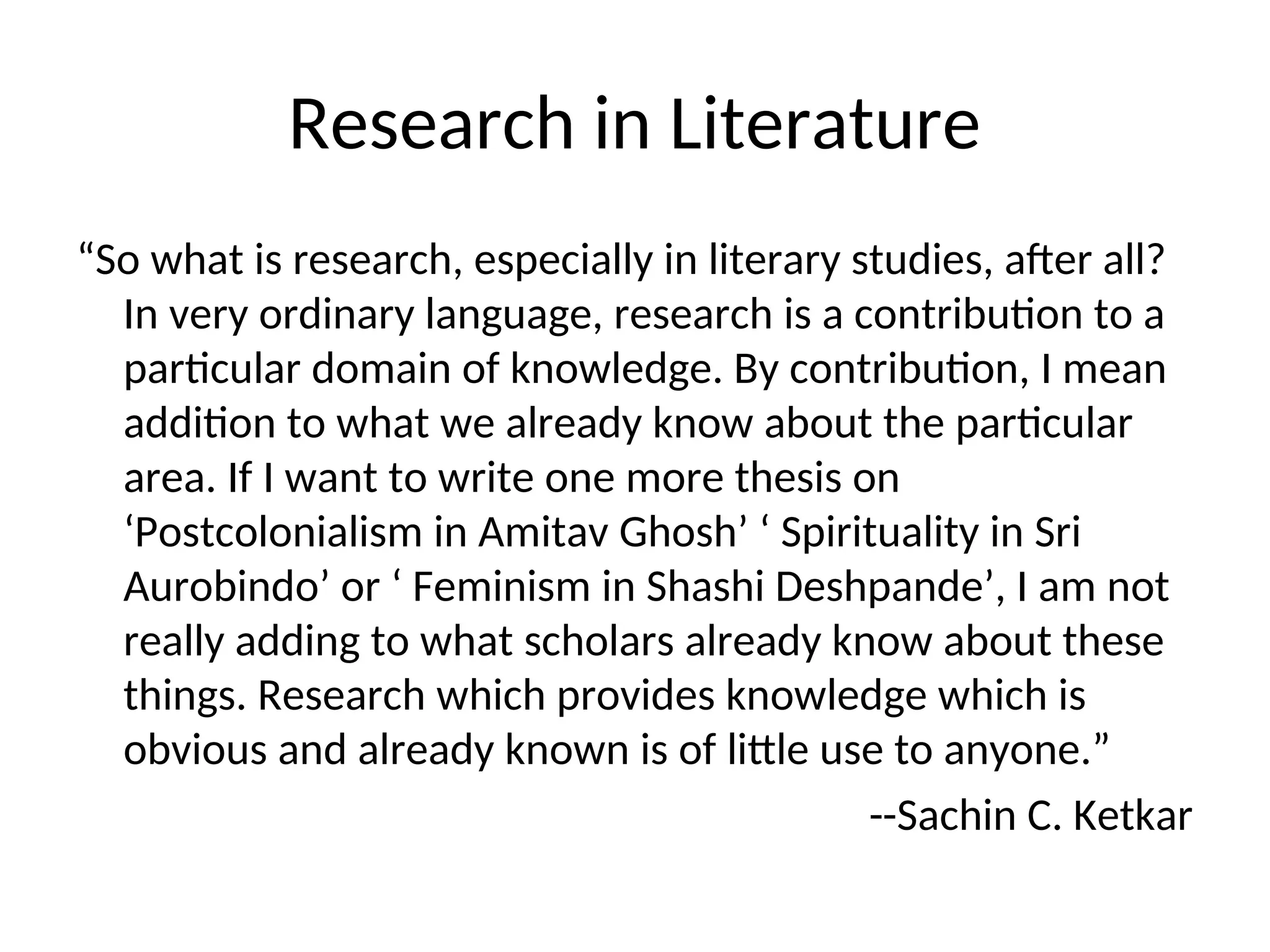 Research in Literature
“So what is research, especially in literary studies, after all?
In very ordinary language, research is a contribution to a
particular domain of knowledge. By contribution, I mean
addition to what we already know about the particular
area. If I want to write one more thesis on
‘Postcolonialism in Amitav Ghosh’ ‘ Spirituality in Sri
Aurobindo’ or ‘ Feminism in Shashi Deshpande’, I am not
really adding to what scholars already know about these
things. Research which provides knowledge which is
obvious and already known is of little use to anyone.”
--Sachin C. Ketkar
 