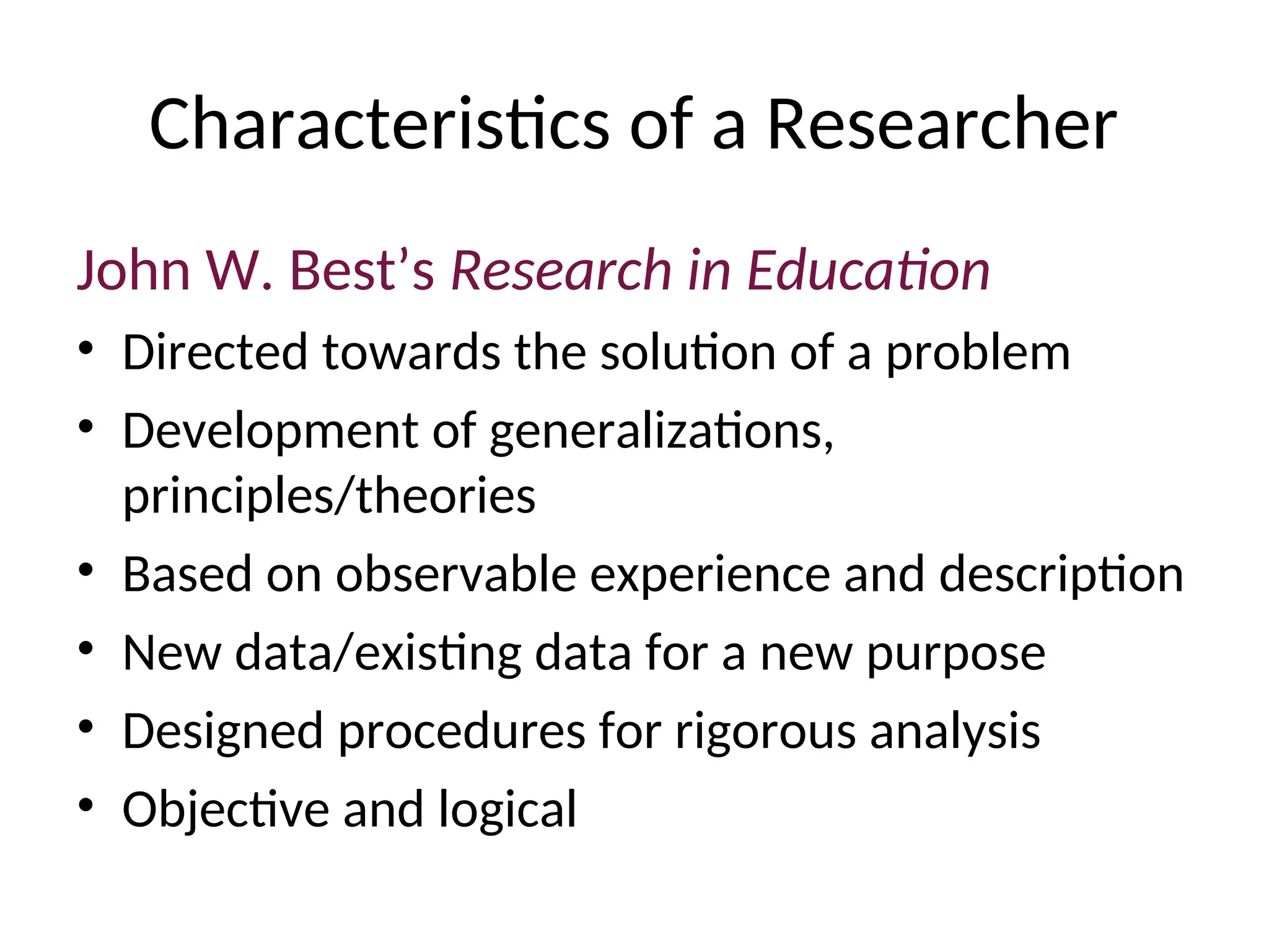 Characteristics of a Researcher
John W. Best’s Research in Education
• Directed towards the solution of a problem
• Development of generalizations,
principles/theories
• Based on observable experience and description
• New data/existing data for a new purpose
• Designed procedures for rigorous analysis
• Objective and logical
 