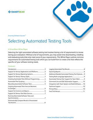 SM
Ensuring Software Success



Selecting Automated Testing Tools
A SmartBear White Paper
Selecting the right automated software testing tool involves having a list of requirements to review
during your evaluation. Without a list of requirements, you may waste time downloading, installing
and evaluating tools that only meet some of your requirements. This White Paper outlines common
requirements for automated testing tools which you can build from to create a list that reflects the
specifics of your software testing needs.

Contents
Introduction............................................................................................ 2     Logging Automated Test Results...............................................8
Support for Various Applications and Platforms...................... 2                                         Exporting Reports............................................................................8
Support for Various Operating Systems....................................... 3                                 Additional Needed Automated Testing Tool Features......9
Support for Various Testing Types.................................................. 3                          Testing Multi-Language Applications......................................9
Creating Automated Tests Without Programming................. 4                                                Automated Testing Tool: Support for Team Work..............9
Automated Test Scripting................................................................. 5                    Command Line and OLE Automation Support................. 10
Recording Automated Software Tests.......................................... 5                                 Integration with Team System and Build Software........ 10
Creating Automated Tests that are Resistant                                                                    Technical Support......................................................................... 10
to Changes.............................................................................................. 6     Pricing Policy................................................................................... 10
Support for Controls and Objects................................................... 6                          Free Trial Version........................................................................... 11
Support for Various Test Data Sources......................................... 7
Running Automated Software Tests and
Synchronization......................................................................................7
Automatically Compare Results of Automated
Test Actions..............................................................................................8




                                                                                                              www.smartbear.com/testcomplete
 