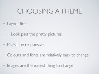 CHOOSING ATHEME
• Layout first
• Look past the pretty pictures
• MUST be responsive
• Colours and fonts are relatively easy to change
• Images are the easiest thing to change