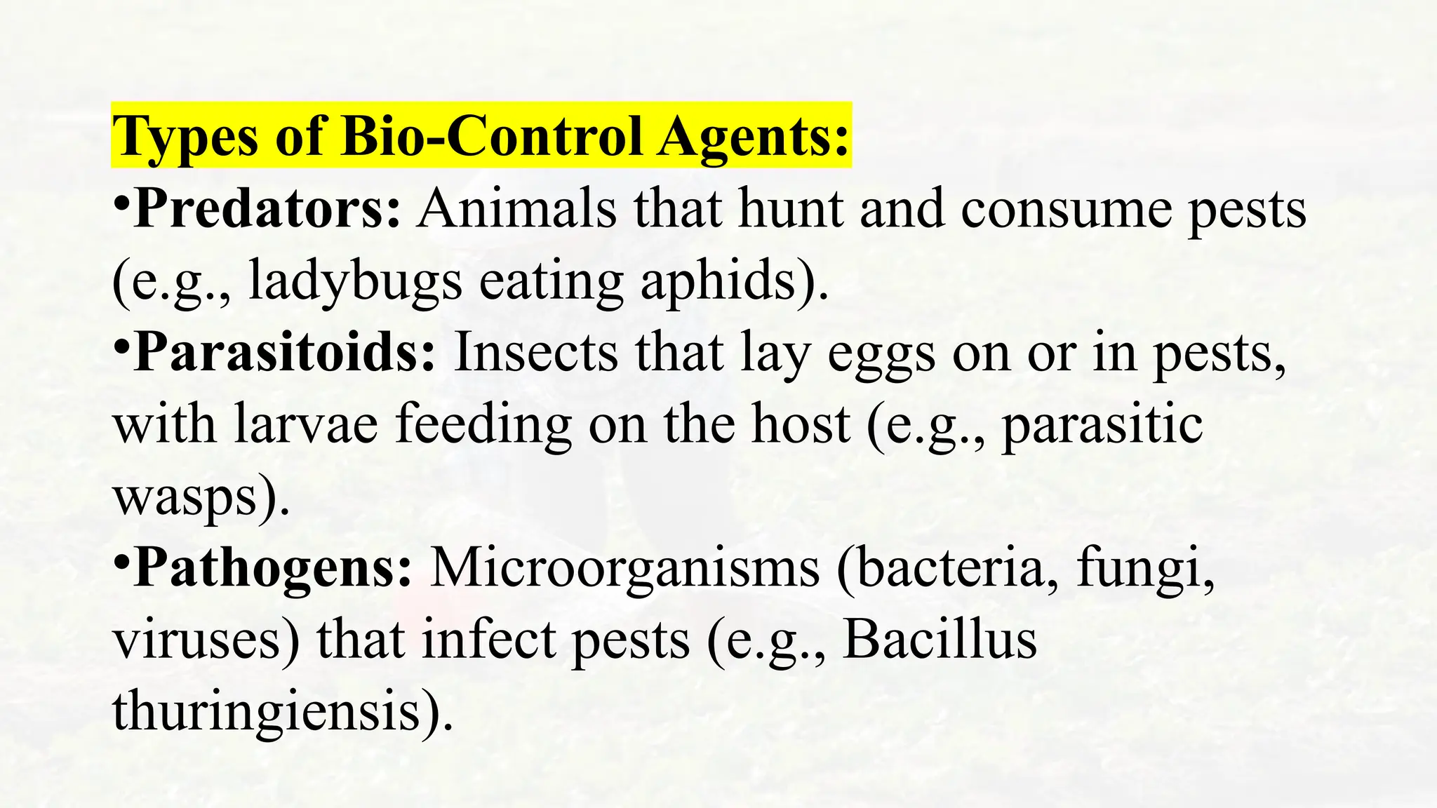 Types of Bio-Control Agents:
•Predators: Animals that hunt and consume pests
(e.g., ladybugs eating aphids).
•Parasitoids: Insects that lay eggs on or in pests,
with larvae feeding on the host (e.g., parasitic
wasps).
•Pathogens: Microorganisms (bacteria, fungi,
viruses) that infect pests (e.g., Bacillus
thuringiensis).
 
