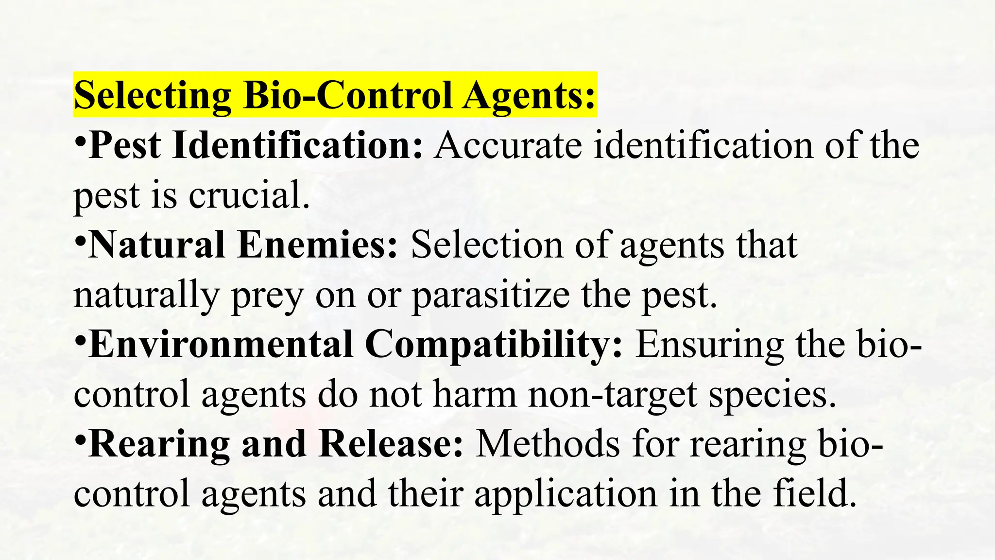 Selecting Bio-Control Agents:
•Pest Identification: Accurate identification of the
pest is crucial.
•Natural Enemies: Selection of agents that
naturally prey on or parasitize the pest.
•Environmental Compatibility: Ensuring the bio-
control agents do not harm non-target species.
•Rearing and Release: Methods for rearing bio-
control agents and their application in the field.
 