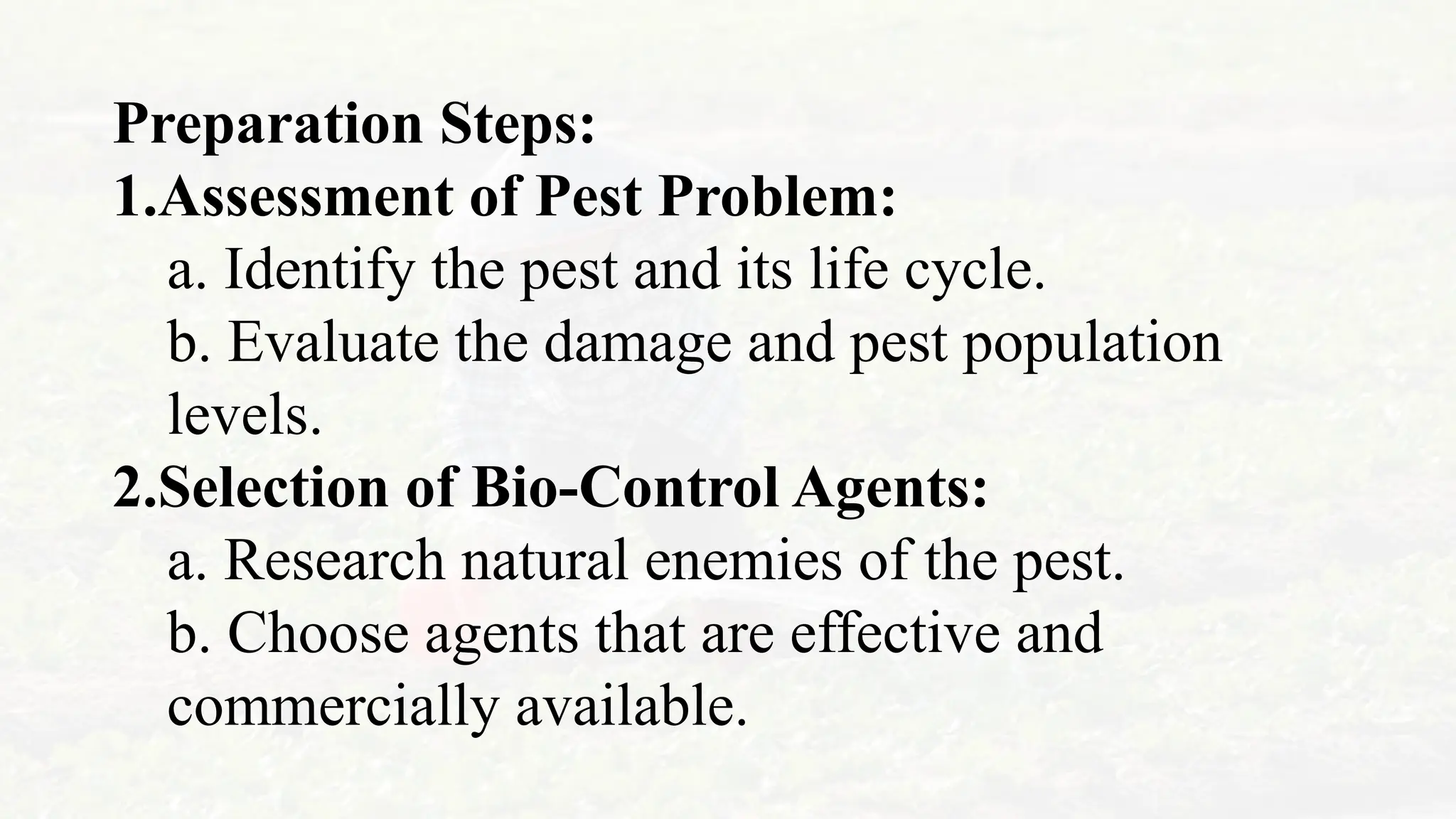 Preparation Steps:
1.Assessment of Pest Problem:
a. Identify the pest and its life cycle.
b. Evaluate the damage and pest population
levels.
2.Selection of Bio-Control Agents:
a. Research natural enemies of the pest.
b. Choose agents that are effective and
commercially available.
 