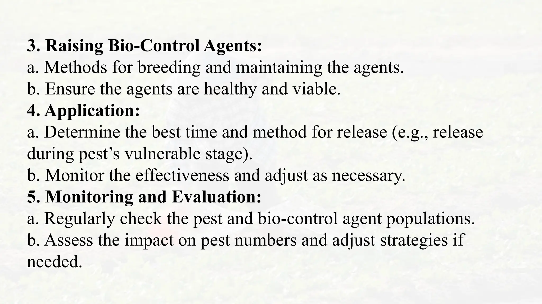 3. Raising Bio-Control Agents:
a. Methods for breeding and maintaining the agents.
b. Ensure the agents are healthy and viable.
4. Application:
a. Determine the best time and method for release (e.g., release
during pest’s vulnerable stage).
b. Monitor the effectiveness and adjust as necessary.
5. Monitoring and Evaluation:
a. Regularly check the pest and bio-control agent populations.
b. Assess the impact on pest numbers and adjust strategies if
needed.
 
