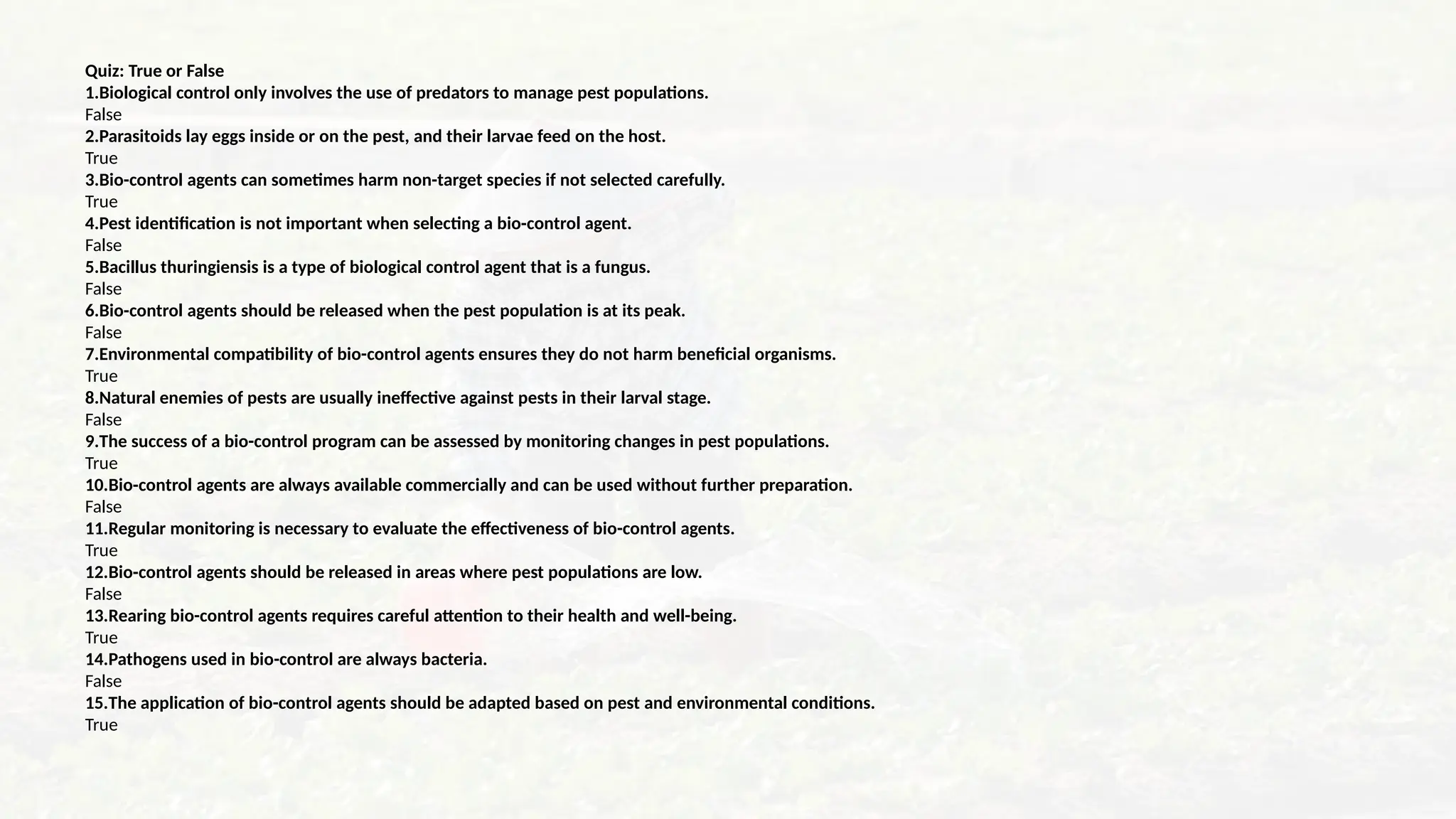 Quiz: True or False
1.Biological control only involves the use of predators to manage pest populations.
False
2.Parasitoids lay eggs inside or on the pest, and their larvae feed on the host.
True
3.Bio-control agents can sometimes harm non-target species if not selected carefully.
True
4.Pest identification is not important when selecting a bio-control agent.
False
5.Bacillus thuringiensis is a type of biological control agent that is a fungus.
False
6.Bio-control agents should be released when the pest population is at its peak.
False
7.Environmental compatibility of bio-control agents ensures they do not harm beneficial organisms.
True
8.Natural enemies of pests are usually ineffective against pests in their larval stage.
False
9.The success of a bio-control program can be assessed by monitoring changes in pest populations.
True
10.Bio-control agents are always available commercially and can be used without further preparation.
False
11.Regular monitoring is necessary to evaluate the effectiveness of bio-control agents.
True
12.Bio-control agents should be released in areas where pest populations are low.
False
13.Rearing bio-control agents requires careful attention to their health and well-being.
True
14.Pathogens used in bio-control are always bacteria.
False
15.The application of bio-control agents should be adapted based on pest and environmental conditions.
True
 