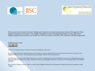 This resource was created Leicester College and released as an open educational resource through the Open Engineering Resources project of the Higher Education Academy Engineering Subject Centre. The Open Engineering Resources project was funded by HEFCE and part of the JISC/HE Academy UKOER programme. © 2009 Leicester College This work is licensed under a Creative Commons Attribution 2.0 License.   The JISC logo is licensed under the terms of the Creative Commons Attribution-Non-Commercial-No Derivative Works 2.0 UK: England & Wales Licence.  All reproductions must comply with the terms of that licence. The HEA logo is owned by the Higher Education Academy Limited may be freely distributed and copied for educational purposes only, provided that appropriate acknowledgement is given to the Higher Education Academy as the copyright holder and original publisher. The Leicester College name and logo is owned by the College and should not be produced without the express permission of the College. 