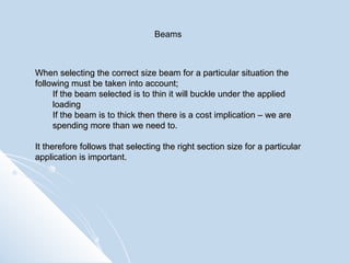 When selecting the correct size beam for a particular situation the following must be taken into account; If the beam selected is to thin it will buckle under the applied loading If the beam is to thick then there is a cost implication – we are spending more than we need to. It therefore follows that selecting the right section size for a particular application is important. Beams 
