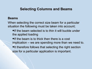 Selecting Columns and Beams Beams When selecting the correct size beam for a particular situation the following must be taken into account; If the beam selected is to thin it will buckle under the applied loading If the beam is to thick then there is a cost implication – we are spending more than we need to. It therefore follows that selecting the right section size for a particular application is important.   