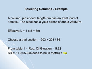 Selecting Columns - Example A column, pin ended, length 5m has an axial load of 1500kN. The steel has a yield stress of about 265MPa Effective L = 1 x 5 = 5m Choose a trial section – 203 x 203 / 86 From table 1 -  Rad. Of Gyration = 5.32 SR = 5 / 0.0532(Needs to be in metre) =  94 