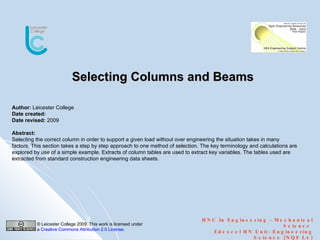 Selecting Columns and Beams HNC In Engineering  –  Mechanical Science  Edexcel HN Unit: Engineering Science (NQF L4) Author:  Leicester College Date created: Date revised:  2009 Abstract:  Selecting the correct column in order to support a given load without over engineering the situation takes in many factors. This section takes a step by step approach to one method of selection. The key terminology and calculations are explored by use of a simple example. Extracts of column tables are used to extract key variables. The tables used are extracted from standard construction engineering data sheets. © Leicester College 2009. This work is licensed under a  Creative Commons Attribution 2.0 License .  