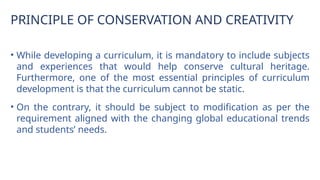 PRINCIPLE OF CONSERVATION AND CREATIVITY
• While developing a curriculum, it is mandatory to include subjects
and experiences that would help conserve cultural heritage.
Furthermore, one of the most essential principles of curriculum
development is that the curriculum cannot be static.
• On the contrary, it should be subject to modification as per the
requirement aligned with the changing global educational trends
and students’ needs.
 