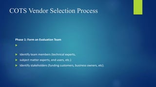 COTS Vendor Selection Process
Phase 1: Form an Evaluation Team

 Identify team members (technical experts,
 subject matter experts, end users, etc.)
 Identify stakeholders (funding customers, business owners, etc).
 