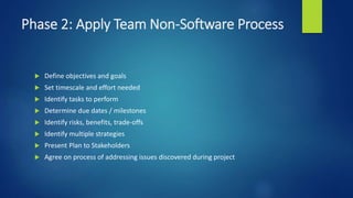 Phase 2: Apply Team Non-Software Process
 Define objectives and goals
 Set timescale and effort needed
 Identify tasks to perform
 Determine due dates / milestones
 Identify risks, benefits, trade-offs
 Identify multiple strategies
 Present Plan to Stakeholders
 Agree on process of addressing issues discovered during project
 