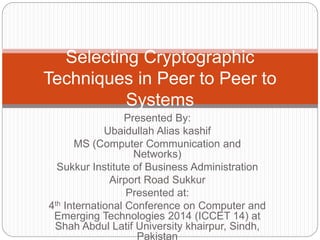 Presented By:
Ubaidullah Alias kashif
MS (Computer Communication and
Networks)
Sukkur Institute of Business Administration
Airport Road Sukkur
Presented at:
4th International Conference on Computer and
Emerging Technologies 2014 (ICCET 14) at
Shah Abdul Latif University khairpur, Sindh,
Pakistan
Selecting Cryptographic
Techniques in Peer to Peer to
Systems
 