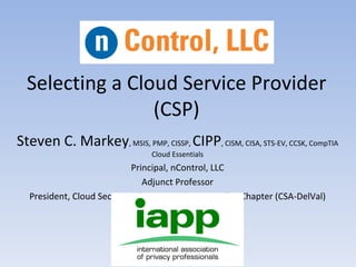 Selecting a Cloud Service Provider
                 (CSP)
Steven C. Markey, MSIS, PMP, CISSP, CIPP, CISM, CISA, STS-EV, CCSK, CompTIA
                                Cloud Essentials
                           Principal, nControl, LLC
                              Adjunct Professor
  President, Cloud Security Alliance – Delaware Valley Chapter (CSA-DelVal)
 