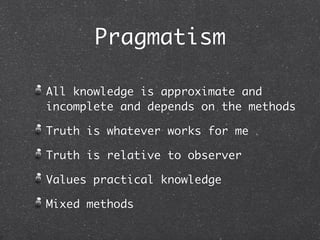 Pragmatism

All knowledge is approximate and
incomplete and depends on the methods

Truth is whatever works for me

Truth is relative to observer

Values practical knowledge

Mixed methods
 