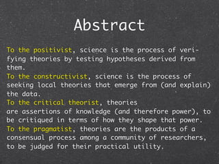 Abstract
To the positivist, science is the process of veri-
fying theories by testing hypotheses derived from
them.
To the constructivist, science is the process of
seeking local theories that emerge from (and explain)
the data.
To the critical theorist, theories
are assertions of knowledge (and therefore power), to
be critiqued in terms of how they shape that power.
To the pragmatist, theories are the products of a
consensual process among a community of researchers,
to be judged for their practical utility.
 