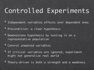 Controlled Experiments
Independent variables effects over dependent ones

Precondition: a clear hypothesis

Demonstrate hypothesis by testing it on a
representative population

Control unwanted variables

If critical variables are ignored, experiment
might not generalize real world

Theory-driven is both a strength and a weakness
 