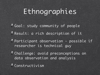 Ethnographies
Goal: study community of people

Result: a rich description of it

Participant observation - possible if
researcher is technical guy

Challenge: avoid preconceptions on
data observation and analysis

Constructivism
 