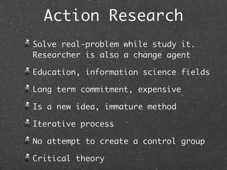 Action Research
Solve real-problem while study it.
Researcher is also a change agent

Education, information science fields

Long term commitment, expensive

Is a new idea, immature method

Iterative process

No attempt to create a control group

Critical theory
 
