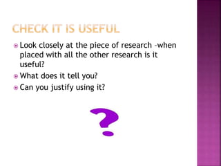  Look closely at the piece of research –when 
placed with all the other research is it 
useful? 
 What does it tell you? 
 Can you justify using it? 
 