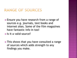  Ensure you have research from a range of 
sources e.g. journals, text books and 
internet sites. Some of the film magazines 
have fantastic info in too! 
 Is it a valid source? 
 This shows that you have consulted a range 
of sources which adds strength to any 
findings you make. 
 
