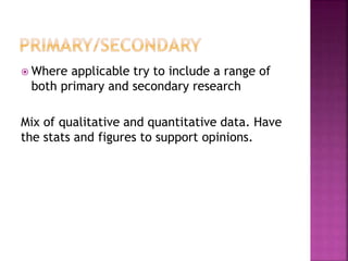  Where applicable try to include a range of 
both primary and secondary research 
Mix of qualitative and quantitative data. Have 
the stats and figures to support opinions. 
 