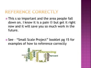  This s so important and the area people fall 
down on. I know it is a pain  but get it right 
now and it will save you so much work in the 
future. 
 See – “Small Scale Project” booklet pg 15 for 
examples of how to reference correctly 
