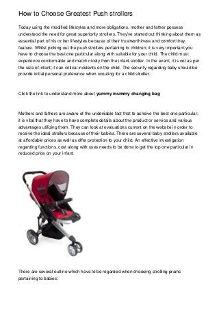 How to Choose Greatest Push strollers
Today using the modified lifestyles and more obligations, mother and father possess
understood the need for great superiority strollers. They've started out thinking about them as
essential part of his or her lifestyles because of their trustworthiness and comfort they
feature. Whilst picking out the push strollers pertaining to children; it is very important you
have to choose the best one particular along with suitable for your child. The child must
experience conformable and match nicely from the infant stroller. In the event, it is not as per
the size of infant; it can critical incidents on the child. The security regarding baby should be
provide initial personal preference when scouting for a child stroller.
Click the link to understand more about yummy mummy changing bag
Mothers and fathers are aware of the undeniable fact that to acheive the best one particular;
it is vital that they have to have complete details about the product or service and various
advantages utilizing them. They can look at evaluations current on the website in order to
receive the ideal strollers because of their babies. There are several baby strollers available
at affordable prices as well as offer protection to your child. An effective investigation
regarding functions, cost along with uses needs to be done to get the top one particular in
reduced price on your infant.
There are several outline which have to be regarded when choosing strolling prams
pertaining to babies:
 