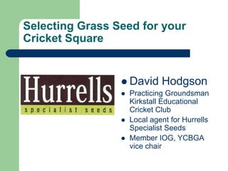 Selecting Grass Seed for your Cricket Square David Hodgson Practicing Groundsman Kirkstall Educational Cricket Club  Local agent for Hurrells Specialist Seeds Member IOG, YCBGA vice chair 