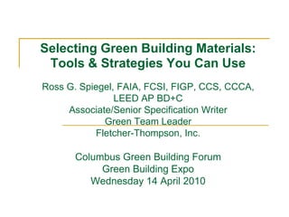 Selecting Green Building Materials:
 Tools & Strategies You Can Use
Ross G. Spiegel, FAIA, FCSI, FIGP, CCS, CCCA,
                LEED AP BD+C
     Associate/Senior Specification Writer
             Green Team Leader
           Fletcher-Thompson, Inc.

       Columbus Green Building Forum
            Green Building Expo
          Wednesday 14 April 2010
 