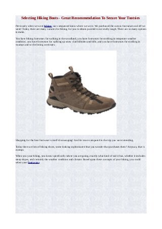 Selecting Hiking Boots - Great Recommendation To Secure Your Tootsies
Previously when we went hiking, our companied know where we were. We purchased the canvas footwears and off we
went! Today, there are many variates for hiking, for you to obtain puzzled is not really tough. There are so many options
to make.
You have hiking footwears for walking in the woodland, you have footwears for strolling in temperate weather
condition, you have footwears for walking up snow clad hillsides and hills, and you have footwears for strolling in
swamps and so the listing continues.
Shopping for the best footwear is itself discouraging! And far more compared to the trip you were intending.
Today there are lots of hiking shoes, some looking sophisticated that you wonder that purchases them? Anyway, that is
exempt.
When you your hiking, you know specifically where you are going, exactly what kind of soil it has, whether it includes
steep slopes, and certainly the weather condition and climate. Based upon these concepts of your hiking, you could
select your footwears.
 
