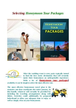 Selecting Honeymoon Tour Packages
After the wedding event is over, pairs typically intend
to find the best exotic destination that will certainly
make their honeymoon an unforgettable experience.
With a lot of [honeymoon tour packages]
available, it can be tough to select the most effective one.
The most effective honeymoon travel plan is the
extensive one that coordinates the entire journey. In
this bundle, whatever will certainly be provided for
including the traveling arrangements along with
dishes. Activities could additionally be prepared
beforehand to allow you adequate time to enjoy as
well as simply relax on your honeymoon.
 