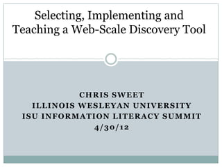 Selecting, Implementing and
Teaching a Web-Scale Discovery Tool




            CHRIS SWEET
   ILLINOIS WESLEYAN UNIVERSITY
 ISU INFORMATION LITERACY SUMMIT
              4/30/12
 