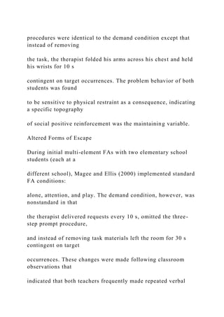 procedures were identical to the demand condition except that
instead of removing
the task, the therapist folded his arms across his chest and held
his wrists for 10 s
contingent on target occurrences. The problem behavior of both
students was found
to be sensitive to physical restraint as a consequence, indicating
a specific topography
of social positive reinforcement was the maintaining variable.
Altered Forms of Escape
During initial multi-element FAs with two elementary school
students (each at a
different school), Magee and Ellis (2000) implemented standard
FA conditions:
alone, attention, and play. The demand condition, however, was
nonstandard in that
the therapist delivered requests every 10 s, omitted the three-
step prompt procedure,
and instead of removing task materials left the room for 30 s
contingent on target
occurrences. These changes were made following classroom
observations that
indicated that both teachers frequently made repeated verbal
 