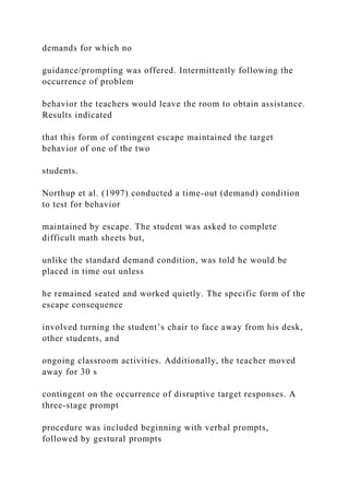 demands for which no
guidance/prompting was offered. Intermittently following the
occurrence of problem
behavior the teachers would leave the room to obtain assistance.
Results indicated
that this form of contingent escape maintained the target
behavior of one of the two
students.
Northup et al. (1997) conducted a time-out (demand) condition
to test for behavior
maintained by escape. The student was asked to complete
difficult math sheets but,
unlike the standard demand condition, was told he would be
placed in time out unless
he remained seated and worked quietly. The specific form of the
escape consequence
involved turning the student’s chair to face away from his desk,
other students, and
ongoing classroom activities. Additionally, the teacher moved
away for 30 s
contingent on the occurrence of disruptive target responses. A
three-stage prompt
procedure was included beginning with verbal prompts,
followed by gestural prompts
 