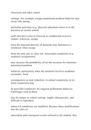 classroom and other school
settings. For example, escape-maintained problem behavior may
occur only during
particular activities (e.g. physical education class) or in the
presence of certain school
staff who have come to function as conditioned aversive
stimuli. Likewise, escape
from the repeated delivery of demands may function as a
reinforcer when escape
from the task, per se, does not. Antecedent conditions (e.g.
academic assignments)
may increase the probability of/set the occasion for attention-
maintained problem
behavior, particularly when the attention involves academic
assistance. Such
consequences as task reduction, in-school suspension, or at-
home suspension may
be powerful reinforcers for targeted problematic behavior.
Challenges such as these
may be unique to school settings, highly idiosyncratic, and
difficult to reproduce
unless FA conditions are modified. Because these modifications
test the roles of
antecedent and consequent events tailored to the student, they
 