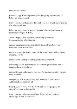 may provide more
practical, applicable options when designing the subsequent
behavior management
intervention. Furthermore, data indicate that attention extinction
for minor problem
behavior may result in the occurrence of more problematic
responses (Magee & Ellis,
2000). Replication research, involving systematic
implementation of extinction
across target responses, that identifies problem behavior
response class hierarchies
could preclude (at least) some of the problematic side-effects
associated with
intervention strategies subsequently implemented.
Involving school personnel in assessment procedures while
making those procedures
more efficient and directly relevant for designing interventions
may promote
acceptance of FA procedures and behavioral technology.
Additional examination of
brief FA procedures may be modified for the purpose of
simplifying and reducing the
time required to implement them. Doing so may not only
encourage wider acceptance
 