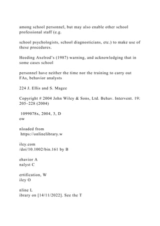 among school personnel, but may also enable other school
professional staff (e.g.
school psychologists, school diagnosticians, etc.) to make use of
these procedures.
Heeding Axelrod’s (1987) warning, and acknowledging that in
some cases school
personnel have neither the time nor the training to carry out
FAs, behavior analysts
224 J. Ellis and S. Magee
Copyright # 2004 John Wiley & Sons, Ltd. Behav. Intervent. 19:
205–228 (2004)
1099078x, 2004, 3, D
ow
nloaded from
https://onlinelibrary.w
iley.com
/doi/10.1002/bin.161 by B
ehavior A
nalyst C
ertification, W
iley O
nline L
ibrary on [14/11/2022]. See the T
 