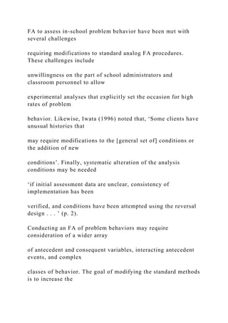 FA to assess in-school problem behavior have been met with
several challenges
requiring modifications to standard analog FA procedures.
These challenges include
unwillingness on the part of school administrators and
classroom personnel to allow
experimental analyses that explicitly set the occasion for high
rates of problem
behavior. Likewise, Iwata (1996) noted that, ‘Some clients have
unusual histories that
may require modifications to the [general set of] conditions or
the addition of new
conditions’. Finally, systematic alteration of the analysis
conditions may be needed
‘if initial assessment data are unclear, consistency of
implementation has been
verified, and conditions have been attempted using the reversal
design . . . ’ (p. 2).
Conducting an FA of problem behaviors may require
consideration of a wider array
of antecedent and consequent variables, interacting antecedent
events, and complex
classes of behavior. The goal of modifying the standard methods
is to increase the
 