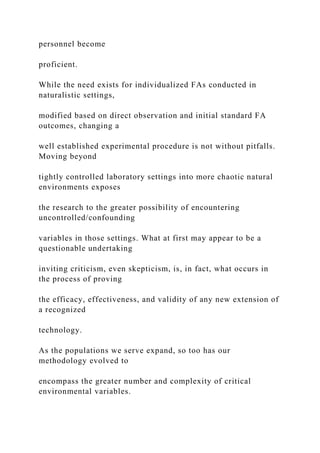 personnel become
proficient.
While the need exists for individualized FAs conducted in
naturalistic settings,
modified based on direct observation and initial standard FA
outcomes, changing a
well established experimental procedure is not without pitfalls.
Moving beyond
tightly controlled laboratory settings into more chaotic natural
environments exposes
the research to the greater possibility of encountering
uncontrolled/confounding
variables in those settings. What at first may appear to be a
questionable undertaking
inviting criticism, even skepticism, is, in fact, what occurs in
the process of proving
the efficacy, effectiveness, and validity of any new extension of
a recognized
technology.
As the populations we serve expand, so too has our
methodology evolved to
encompass the greater number and complexity of critical
environmental variables.
 